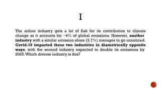 I
The airline industry gets a lot of flak for its contribution to climate
change as it accounts for ~4% of global emissions. However, another
industry with a similar emission share (3.7%) manages to go unnoticed.
Covid-19 impacted these two industries in diametrically opposite
ways, with the second industry expected to double its emissions by
2025.Which diverse industry is this?
 