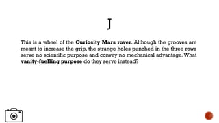 J
This is a wheel of the Curiosity Mars rover. Although the grooves are
meant to increase the grip, the strange holes punched in the three rows
serve no scientific purpose and convey no mechanical advantage.What
vanity-fuelling purpose do they serve instead?
 
