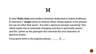 M
In later Vedic texts and modern literature dedicated to Indian traditions,
X connotes a "magic show, an illusion where things appear to be present
but are not what they seem". X is also a spiritual concept connoting "that
which exists, but is constantly changing and thus is spiritually unreal",
and the "power or the principle that conceals the true character of
spiritual reality".
It has given birth to the popular phrase ___ ___ X ___.
 