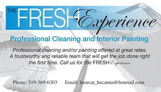FRESH
          Experience
THE




Professional Cleaning and Interior Painting
 Professional cleaning and/or painting offered at great rates.
A trustworthy and reliable team that will get the job done right
        the first time. Call us for the FRESHExperience.


 Phone: 519-369-6303     Email: bearcat_becanna@hotmail.com
 