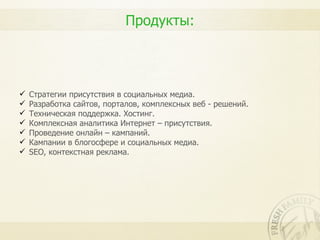 Продукты:




   Стратегии присутствия в социальных медиа.
   Разработка сайтов, порталов, комплексных веб - решений.
   Техническая поддержка. Хостинг.
   Комплексная аналитика Интернет – присутствия.
   Проведение онлайн – кампаний.
   Кампании в блогосфере и социальных медиа.
   SEO, контекстная реклама.
 