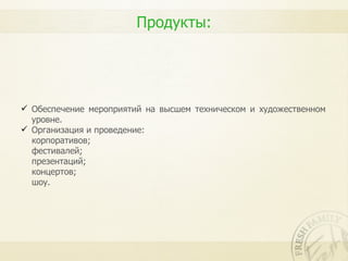 Продукты:




 Обеспечение мероприятий на высшем техническом и художественном
  уровне.
 Организация и проведение:
  корпоративов;
  фестивалей;
  презентаций;
  концертов;
  шоу.
 