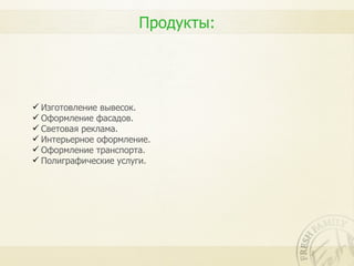 Продукты:




 Изготовление вывесок.
 Оформление фасадов.
 Световая реклама.
 Интерьерное оформление.
 Оформление транспорта.
 Полиграфические услуги.
 