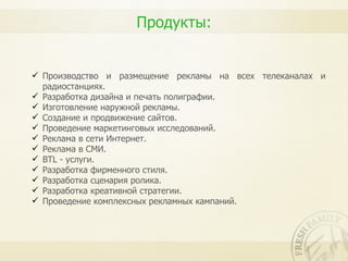 Продукты:


 Производство и размещение рекламы на всех телеканалах и
  радиостанциях.
 Разработка дизайна и печать полиграфии.
 Изготовление наружной рекламы.
 Создание и продвижение сайтов.
 Проведение маркетинговых исследований.
 Реклама в сети Интернет.
 Реклама в СМИ.
 BTL - услуги.
 Разработка фирменного стиля.
 Разработка сценария ролика.
 Разработка креативной стратегии.
 Проведение комплексных рекламных кампаний.
 