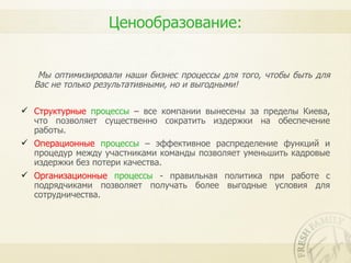 Ценообразование:


   Мы оптимизировали наши бизнес процессы для того, чтобы быть для
  Вас не только результативными, но и выгодными!

 Структурные процессы – все компании вынесены за пределы Киева,
  что позволяет существенно сократить издержки на обеспечение
  работы.
 Операционные процессы – эффективное распределение функций и
  процедур между участниками команды позволяет уменьшить кадровые
  издержки без потери качества.
 Организационные процессы - правильная политика при работе с
  подрядчиками позволяет получать более выгодные условия для
  сотрудничества.
 