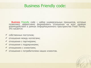 Business Friendly code:


      Business Friendly code – набор универсальных принципов, которые
    позволяют эффективно формировать отношения на всех уровнях
    взаимодействия в рамках информационного пространства Fresh Family.
    Это касается:

   собственных поступков;
   отношения между коллегами;
   отношения с партнерами;
   отношения с подрядчиками;
   отношениях с клиентами;
   отношения с потребителями наших клиентов.
 