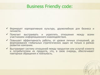 Business Friendly code:



 Формирует корпоративную культуру, дружелюбную для бизнеса и
  личности.
 Помогает выстраивать и укреплять отношения между всеми
  участниками информационного взаимодействия.
 Повышает эффективность работы, от уровня личных отношений, до
  формирования глобальных стратегических задач не только в рамках
  развития компании.
 Выстраивает систему отношений между продуктом или услугой клиента
  и потребителями их продукта, что, в свою очередь, обеспечивает
  повторные обращения и лояльность.
 