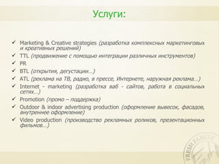 Услуги:

 Marketing & Creative strategies (разработка комплексных маркетинговых
  и креативных решений)
 TTL (продвижение с помощью интеграции различных инструментов)
 PR
 BTL (открытия, дегустации…)
 ATL (реклама на ТВ, радио, в прессе, Интернете, наружная реклама…)
 Internet - marketing (разработка ваб - сайтов, работа в социальных
  сетях…)
 Promotion (промо – поддержка)
 Outdoor & indoor advertising production (оформление вывесок, фасадов,
  внутреннее оформление)
 Video production (производство рекламных роликов, презентационных
  фильмов…)
 