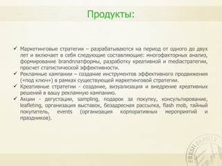 Продукты:


 Маркетинговые стратегии – разрабатываются на период от одного до двух
  лет и включает в себя следующие составляющие: многофакторных анализ,
  формирование brandплатформы, разработку креативной и mediaстратегии,
  просчет статистической эффективности.
 Рекламные кампании – создание инструментов эффективного продвижения
  («под ключ») в рамках существующей маркетинговой стратегии.
 Креативные стратегии - создание, визуализация и внедрение креативных
  решений в вашу рекламную кампанию.
 Акции - дегустации, sampling, подарок за покупку, консультирование,
  leafleting, организация выставок, безадресная рассылка, flash mob, тайный
  покупатель, events (организация корпоративных мероприятий и
  праздников).
 
