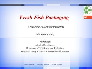 Fresh Fish Packaging
A Presentation for Food Packaging
Mansooreh Jami,
Ph.D Student
Institute of Food Science

Department of Food Science and Technology
BOKU-University of Natural Resources and Life Sciences

Food Packaging I

Fresh Fish Packaging I

16, Aug 2013-SS
1

 