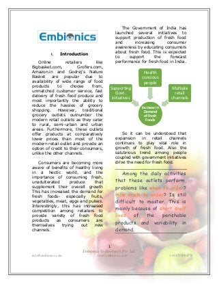 1
Embionics Technologies Pvt. Ltd.
info@embionics.com www.embionics.com +918793064756
I. Introduction
Online retailers like
Bigbasket.com, Grofers.com,
Amazon.in and Godrej’s Nature
Basket are popular due to
availability of wide range of food
products to choose from,
unmatched customer service, fast
delivery of fresh food produce and
most importantly the ability to
reduce the hassles of grocery
shopping. However, traditional
grocery outlets outnumber the
modern retail outlets as they cater
to rural, semi-urban and urban
areas. Furthermore, these outlets
offer products at comparatively
lower prices than most of the
modern retail outlet and provide an
option of credit to their consumers,
unlike the other channels.
Consumers are becoming more
aware of benefits of healthy living
in a hectic world, and the
importance of consuming fresh,
unadulterated produce that
supplement their overall growth
This has increased the demand for
fresh foods– especially fruits,
vegetables, meat, eggs and pulses.
Interestingly, this has increased
competition among retailers to
provide variety of fresh food
products as consumers are
themselves trying out new
channels.
The Government of India has
launched several initiatives to
support production of fresh food
and increasing consumer
awareness by educating consumers
about fresh food. This is expected
to support the forecast
performance for fresh food in India.
So it can be understood that
expansion in retail channels
continues to play vital role in
growth of fresh food. Also the
salubrious trend among people
coupled with government initiatives
drive the need for fresh food.
Among the daily activities
that these outlets perform,
problems like when to order?
How much to order? Is still
difficult to master. This is
mainly because of short shelf
lives of the perishable
products and variability in
demand.
Increase in
Demand
of Fresh
Foods
Multiple
retail
channels
Health
concious
people
Supporting
Govt.
initiatives
 