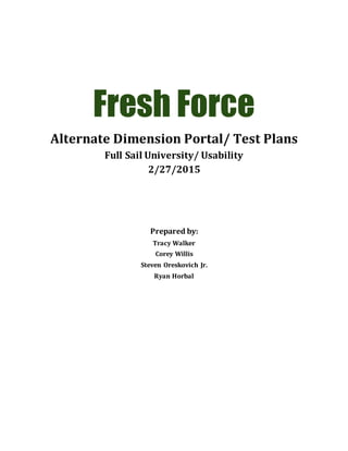 Fresh Force
Alternate Dimension Portal/ Test Plans
Full Sail University/ Usability
2/27/2015
Prepared by:
Tracy Walker
Corey Willis
Steven Oreskovich Jr.
Ryan Horbal
 
