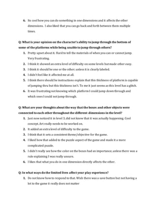 6. Its cool how you can do something in one dimensions and it affects the other
dimensions. I also liked that you can go back and forth between them multiple
times.
Q: What is your opinion on the character’s ability to jump through the bottom of
some of the platforms while being unable to jump through others?
1. Pretty upset about it. Hard to tell the materials of when you can or cannot jump.
Very frustrating.
2. I think it showed an extra level of difficulty on some levels but made other easy.
3. I think it should be one or the other; unless it is clearly labeled.
4. I didn’t feel like it affected me at all.
5. I think there should be instructions explain that this thickness of platform is capable
of jumping thru but this thickness isn’t. To me it just seems as this level has a glitch.
6. It was frustrating not knowing which platform I could jump down through and
which ones I could not jump through.
Q: What are your thoughts about the way that the boxes and other objects were
connected to each other throughout the different dimensions in the level?
1. Just now noticed it in level 3, did not know that it was actually happening. Cool
concept. Art really needs to be worked on.
2. It added an extra level of difficulty to the game.
3. I think that it sets a consistent theme/objective for the game.
4. I liked how that added to the puzzle aspect of the game and made it a more
complicated puzzle.
5. I didn’t really see how the color on the boxes had an importance, unless there was a
rule explaining I was really unsure.
6. I likes that what you do in one dimension directly affects the other.
Q: In what ways do the limited lives affect your play experience?
1. Do not know how to respond to that. Wish there was a save button but not having a
lot to the game it really does not matter
 