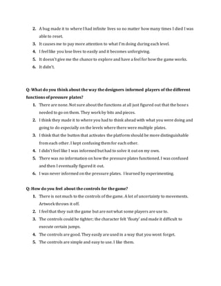 2. A bug made it to where I had infinite lives so no matter how many times I died I was
able to reset.
3. It causes me to pay more attention to what I’m doing during each level.
4. I feel like you lose lives to easily and it becomes unforgiving.
5. It doesn’t give me the chance to explore and have a feel for how the game works.
6. It didn’t.
Q: What do you think about the way the designers informed players of the different
functions of pressure plates?
1. There are none. Not sure about the functions at all just figured out that the boxes
needed to go on them. They work by bits and pieces.
2. I think they made it to where you had to think ahead with what you were doing and
going to do especially on the levels where there were multiple plates.
3. I think that the button that activates the platform should be more distinguishable
from each other. I kept confusing them for each other.
4. I didn’t feel like I was informed but had to solve it out on my own.
5. There was no information on how the pressure plates functioned. I was confused
and then I eventually figured it out.
6. I was never informed on the pressure plates. I learned by experimenting.
Q: How do you feel about the controls for the game?
1. There is not much to the controls of the game. A lot of uncertainty to movements.
Artwork throws it off.
2. I feel that they suit the game but are not what some players are use to.
3. The controls could be tighter; the character felt ‘floaty’ and made it difficult to
execute certain jumps.
4. The controls are good. They easily are used in a way that you wont forget.
5. The controls are simple and easy to use. I like them.
 