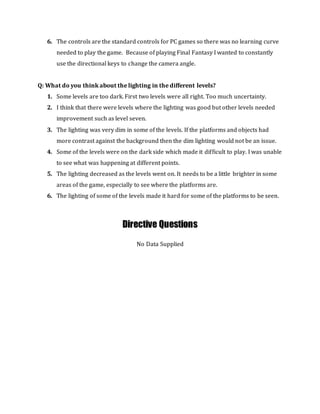 6. The controls are the standard controls for PC games so there was no learning curve
needed to play the game. Because of playing Final Fantasy I wanted to constantly
use the directional keys to change the camera angle.
Q: What do you think about the lighting in the different levels?
1. Some levels are too dark. First two levels were all right. Too much uncertainty.
2. I think that there were levels where the lighting was good but other levels needed
improvement such as level seven.
3. The lighting was very dim in some of the levels. If the platforms and objects had
more contrast against the background then the dim lighting would not be an issue.
4. Some of the levels were on the dark side which made it difficult to play. I was unable
to see what was happening at different points.
5. The lighting decreased as the levels went on. It needs to be a little brighter in some
areas of the game, especially to see where the platforms are.
6. The lighting of some of the levels made it hard for some of the platforms to be seen.
Directive Questions
No Data Supplied
 