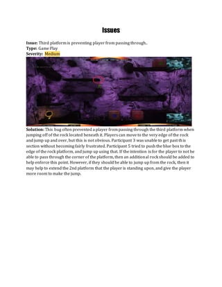 Issues
Issue: Third platform is preventing player from passing through..
Type: Game Play
Severity: Medium
Solution: This bug often prevented a player from passing through the third platform when
jumping off of the rock located beneath it. Players can move to the very edge of the rock
and jump up and over, but this is not obvious. Participant 3 was unable to get past this
section without becoming fairly frustrated. Participant 5 tried to push the blue box to the
edge of the rock platform, and jump up using that. If the intention is for the player to not be
able to pass through the corner of the platform, then an additional rock should be added to
help enforce this point. However, if they should be able to jump up from the rock, then it
may help to extend the 2nd platform that the player is standing upon, and give the player
more room to make the jump.
 