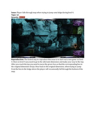 Issue: Player falls through map when trying to jump onto ledge during level 4.
Type: QA
Severity: Critical
Reproduction: The fastest way to reproduce this issue is to start out a new game on level
4. Once on level 4 you need to go to the alternate dimension and make your way to the top.
After you reach the top you need to move the green box so that the corresponding box in
the original dimension drops. Once back in the original dimension, when trying to jump
from the box to the ledge above the player will occasionally fall through the bottom of the
map.
 