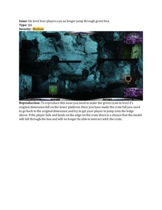 Issue: On level four players can no longer jump through green box.
Type: QA
Severity: Medium
Reproduction: To reproduce this issue you need to make the green crate in level 4’s
original dimension fall on the lower platform. Once you have made the crate fall you need
to go back to the original dimension and try to get your player to jump onto the ledge
above. If the player fails and lands on the edge on the crate there is a chance that the model
will fall through the box and will no longer be able to interact with the crate.
 