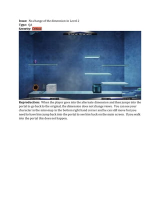 Issue: No change of the dimension in Level 2
Type: QA
Severity: Critical
Reproduction: When the player goes into the alternate dimension and then jumps into the
portal to go back to the original, the dimension does not change views. You can see your
character in the mini-map in the bottom right hand corner and he can still move but you
need to have him jump back into the portal to see him back on the main screen. If you walk
into the portal this does not happen.
 