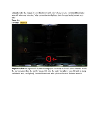 Issue: Level 7 the player dropped in the water below where he was supposed to die and
was still alive and jumping/ also notice that the lighting had changed and dimmed over
time
Type: QA
Severity: Medium
Reproduction: To reproduce this error the player reset the character several times. When
the player jumped on the platforms and fell into the water the player was still able to jump
and move. Also, the lighting dimmed over time. This picture shows it dimmed as well.
 