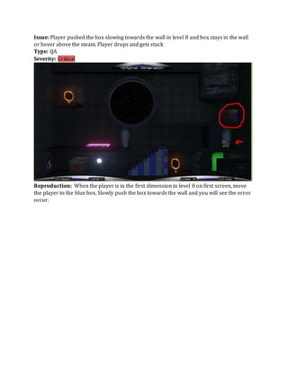 Issue: Player pushed the box slowing towards the wall in level 8 and box stays in the wall
or hover above the steam. Player drops and gets stuck
Type: QA
Severity: Critical
Reproduction: When the player is in the first dimension in level 8 on first screen, move
the player to the blue box. Slowly push the box towards the wall and you will see the error
occur.
 