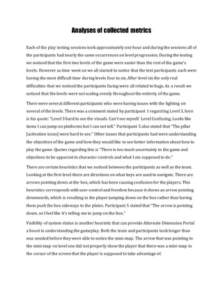Analyses of collected metrics
Each of the play testing sessions took approximately one hour and during the sessions all of
the participants had nearly the same occurrences on level progression. During the testing
we noticed that the first two levels of the game were easier than the rest of the game’s
levels. However as time went on we all started to notice that the test participants each were
having the most difficult time during levels four to six. After level six the only real
difficulties that we noticed the participants facing were all related to bugs. As a result we
noticed that the levels were not scaling evenly throughout the entirety of the game.
There were several different participants who were having issues with the lighting on
several of the levels. There was a comment stated by participant 1 regarding Level 3, here
is his quote: “Level 3 hard to see the visuals. Can't see myself. Level Confusing. Looks like
items I can jump on platforms but I can not tell.“ Participant 5 also stated that “The pillar
[activation icons] were hard to see.” Other issues that participants had were understanding
the objectives of the game and how they would like to see better information about how to
play the game. Quotes regarding this is “There is too much uncertainty to the game and
objectives to be apparent to character controls and what I am supposed to do.”
There are certain heuristics that we noticed between the participants as well as the team.
Looking at the first level there are directions on what keys are used to navigate. There are
arrows pointing down at the box, which has been causing confusion for the players. This
heuristics corresponds with user control and freedom because it shows an arrow pointing
downwards, which is resulting in the player jumping down on the box rather than having
them push the box sideways to the plates. Participant 5 stated that “The arrow is pointing
down, so I feel like it’s telling me to jump on the box.”
Visibility of system status is another heuristic that can provide Alternate Dimension Portal
a boost in understanding the gameplay. Both the team and participants took longer than
was needed before they were able to notice the mini-map. The arrow that was pointing to
the mini-map on level one did not properly show the player that there was a mini-map in
the corner of the screen that the player is supposed to take advantage of.
 