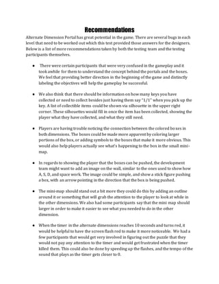 Recommendations
Alternate Dimension Portal has great potential in the game. There are several bugs in each
level that need to be worked out which this test provided those answers for the designers.
Below is a list of more recommendations taken by both the testing team and the testing
participants themselves.
● There were certain participants that were very confused in the gameplay and it
took awhile for them to understand the concept behind the portals and the boxes.
We feel that providing better direction in the beginning of the game and distinctly
labeling the objectives will help the gameplay be successful.
● We also think that there should be information on how many keys you have
collected or need to collect besides just having them say “1/1” when you pick up the
key. A list of collectible items could be shown via silhouette in the upper right
corner. These silhouettes would fill in once the item has been collected, showing the
player what they have collected, and what they still need.
● Players are having trouble noticing the connection between the colored boxes in
both dimensions. The boxes could be made more apparent by coloring larger
portions of the box, or adding symbols to the boxes that make it more obvious. This
would also help players actually see what’s happening to the box in the small mini-
map.
● In regards to showing the player that the boxes can be pushed, the development
team might want to add an image on the wall, similar to the ones used to show how
A, S, D, and space work. The image could be simple, and show a stick figure pushing
a box, with an arrow pointing in the direction that the box is being pushed.
● The mini-map should stand out a bit more they could do this by adding an outline
around it or something that will grab the attention to the player to look at while in
the other dimensions. We also had some participants say that the mini map should
larger in order to make it easier to see what you needed to do in the other
dimension.
● When the timer in the alternate dimensions reaches 10 seconds and turns red, it
would be helpful to have the screen flash red to make it more noticeable. We had a
few participants that would get very involved in figuring out the puzzle that they
would not pay any attention to the timer and would get frustrated when the timer
killed them. This could also be done by speeding up the flashes, and the tempo of the
sound that plays as the timer gets closer to 0.
 
