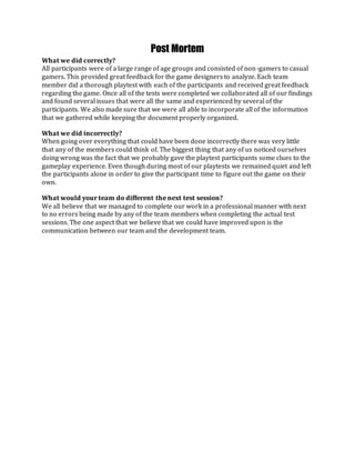 Post Mortem
What we did correctly?
All participants were of a large range of age groups and consisted of non-gamers to casual
gamers. This provided great feedback for the game designers to analyze. Each team
member did a thorough playtest with each of the participants and received great feedback
regarding the game. Once all of the tests were completed we collaborated all of our findings
and found several issues that were all the same and experienced by several of the
participants. We also made sure that we were all able to incorporate all of the information
that we gathered while keeping the document properly organized.
What we did incorrectly?
When going over everything that could have been done incorrectly there was very little
that any of the members could think of. The biggest thing that any of us noticed ourselves
doing wrong was the fact that we probably gave the playtest participants some clues to the
gameplay experience. Even though during most of our playtests we remained quiet and left
the participants alone in order to give the participant time to figure out the game on their
own.
What would your team do different the next test session?
We all believe that we managed to complete our work in a professional manner with next
to no errors being made by any of the team members when completing the actual test
sessions. The one aspect that we believe that we could have improved upon is the
communication between our team and the development team.
 