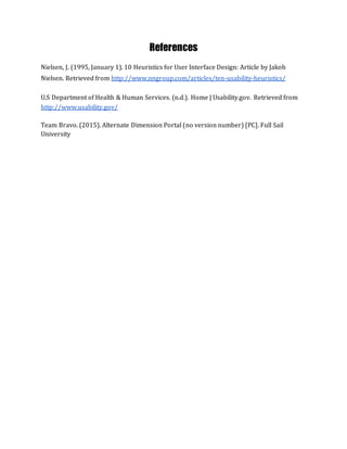 References
Nielsen, J. (1995, January 1). 10 Heuristics for User Interface Design: Article by Jakob
Nielsen. Retrieved from http://www.nngroup.com/articles/ten-usability-heuristics/
U.S Department of Health & Human Services. (n.d.). Home | Usability.gov. Retrieved from
http://www.usability.gov/
Team Bravo. (2015). Alternate Dimension Portal (no version number) [PC]. Full Sail
University
 