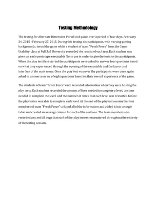 Testing Methodology
The testing for Alternate Dimension Portal took place over a period of four days. February
24, 2015 - February 27, 2015. During this testing, six participants, with varying gaming
backgrounds, tested the game while a student of team “Fresh Force” from the Game
Usability class at Full Sail University recorded the results of each test. Each student was
given an early prototype executable file to use in order to give the tests to the participants.
When the play test first started the participants were asked to answer four questions based
on what they experienced through the opening of the executable and the layout and
interface of the main menu. Once the play test was over the participants were once again
asked to answer a series of eight questions based on their overall experience of the game.
The students of team “Fresh Force” each recorded information when they were hosting the
play tests. Each student recorded the amount of lives needed to complete a level, the time
needed to complete the level, and the number of times that each level was restarted before
the play tester was able to complete each level. At the end of the playtest session the four
members of team “Fresh Force” collated all of the information and added it into a single
table and created an average column for each of the sections. The team members also
recorded any and all bugs that each of the play testers encountered throughout the entirety
of the testing session.
 
