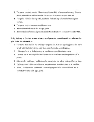 2. The game reminds me of a 2d version of Portal. This is because of the way that the
portal on the main menu is similar to the portals used in the Portal series.
3. The game reminds me of portal, due to its platforming nature and the usage of
portals.
4. The game kind of reminds me of Portal style.
5. It kind of reminds me of the escape game.
6. It reminds me of an underground area in Mario Brothers and Castlevania for NES.
Q: By looking at the title screen, what type of game do you think this is and what do
you think the objective is?
1. The name does not tell me what type of game it is. Is this a fighting game? It is hard
to tell with the letters if it is a sci-fi or some form of a comedy game.
2. I think you have to find your way around to the portal to advance any.
3. I believe it is a ‘puzzle platformer’ based on the platforms and the presence of a
portal.
4. Side scroller platformer and to somehow reach the portals to go to a different time.
5. Fighting game. I think the objective is to get to one part of a universe to another.
6. When I first look at it looks to be a puzzle type game but I do not know if it is a
comedy type or a sci-fi type game.
 