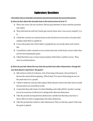 Exploratory Questions
*The numbers that are listed under each question represent the participant that answered the question.
Q: How do feel about the introduction to the instructions in level 1?
1. There was none. I do not see them. Did not pay attention to them until the question
was asked.
2. They informed me well but I had to get used to them since I was use to using W, S, A,
D.
3. I think the controls are clearly shown on the first level screen and in a location that
explains what they’re capable of.
4. It was informative but I felt it didn’t completely lay out exactly what each control
did.
5. I would have rather wanted to see an instruction tab on the home screen rather than
my first level playing the game.
6. I liked that there was a visual representation of the letters and the arrows. They
were in useful positions.
Q: How do you feel about the way that the portals into other dimensions change the
way that players experience the game?
1. Still stuck in a land of confusion. A lot of learning of the game. (Second time) It
throws the mood off from playing. (Third time) Too much. Distracting do not see
the point since it is a puzzle.
2. I think it made me and any other player think ahead to where the other boxes would
fall and where you need them to fall.
3. I enjoy that they add a layer of critical thinking and really add the ‘puzzles’ causing
you to be conscious of what you’re doing in the alternate dimension.
4. I like the portals moving between dimensions and the fact that they also have a
direct effect on what is happening in the other dimension.
5. I like the portals that switch to other dimensions. They are the key aspect of the way
the game is played.
 