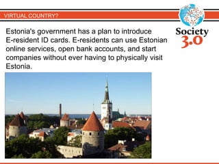 VIRTUAL COUNTRY? 
Estonia's government has a plan to introduce 
E-resident ID cards. E-residents can use Estonian 
online services, open bank accounts, and start 
companies without ever having to physically visit 
Estonia. 
 