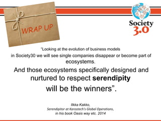 “Looking at the evolution of business models 
in Society30 we will see single companies disappear or become part of 
ecosystems. 
And those ecosystems specifically designed and 
nurtured to respect serendipity 
will be the winners”. 
Ilkka Kakko, 
Serendipitor at Karostech's Global Operations, 
in his book Oasis way etc. 2014 
 