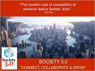 SOCIETY 3.0
“CONNECT, COLLABORATE & GROW”
“The modern rule of competition is:
whoever learns fastest, wins.”
Eric Ries
 