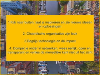 1.Kijk naar buiten, laat je inspireren en zie nieuwe ideeën
en oplossingen
2. Chaordische organisaties zijn leuk
3.Begrijp technologie en de impact
4. Dompel je onder in netwerken, wees eerlijk, open en
transparant en verlies de menselijke kant niet uit het zicht
 
