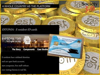 ESTONIA: E-resident-ID-cards.
E-residents have validated identities
and can open bank accounts,
start companies, hire staff without
ever visiting Estonia in real life.
A WHOLE COUNTRY AS THE PLATFORM
 