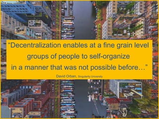 “Decentralization enables at a fine grain level
groups of people to self-organize
in a manner that was not possible before…”
David Orban, Singularity University
 