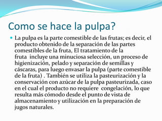 Como se hace la pulpa?La pulpa es la parte comestible de las frutas; es decir, el producto obtenido de la separación de las partes comestibles de la fruta, El tratamiento de la fruta  incluye una minuciosa selección, un proceso de higienización, pelado y separación de semillas y cáscaras, para luego envasar la pulpa (parte comestible de la fruta) . También se utiliza la pasteurización y la conservación con azúcar de la pulpa pasteurizada, caso en el cual el producto no requiere  congelación, lo que resulta más cómodo desde el punto de vista de almacenamiento y utilización en la preparación de jugos naturales.