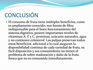 CONCLUSIÓNEl consumo de fruta tiene múltiples beneficios, como es ampliamente conocido; son fuente de fibra indispensable para el buen funcionamiento del sistema digestivo, poseen importantes niveles de vitaminas A, E y C, proteínas, azúcares naturales, agua y no contienen colesterol. Las pulpas preservan todos estos beneficios, adicional a lo cual aseguran la disponibilidad continua de cada variedad de fruta, su fácil disposición y sus consumidores no tienen el problema de sobre maduración y daño de la fruta fresca que no es consumida inmediatamente.