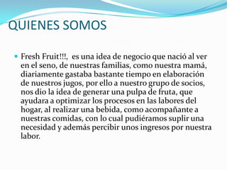 QUIENES SOMOSFreshFruit!!!,  es una idea de negocio que nació al ver en el seno, de nuestras familias, como nuestra mamá, diariamente gastaba bastante tiempo en elaboración de nuestros jugos, por ello a nuestro grupo de socios, nos dio la idea de generar una pulpa de fruta, que ayudara a optimizar los procesos en las labores del hogar, al realizar una bebida, como acompañante a nuestras comidas, con lo cual pudiéramos suplir una necesidad y además percibir unos ingresos por nuestra labor.