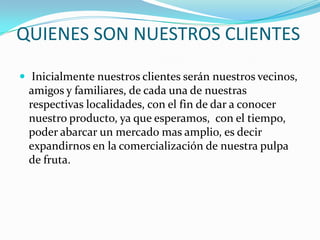 QUIENES SON NUESTROS CLIENTES Inicialmente nuestros clientes serán nuestros vecinos, amigos y familiares, de cada una de nuestras respectivas localidades, con el fin de dar a conocer nuestro producto, ya que esperamos,  con el tiempo, poder abarcar un mercado mas amplio, es decir expandirnos en la comercialización de nuestra pulpa de fruta.