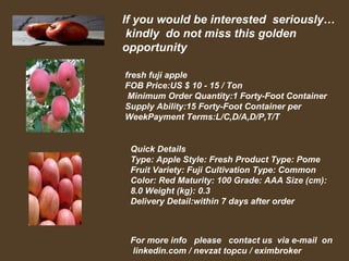 If you would be interested seriously…
 kindly do not miss this golden
opportunity

fresh fuji apple
FOB Price:US $ 10 - 15 / Ton
 Minimum Order Quantity:1 Forty-Foot Container
Supply Ability:15 Forty-Foot Container per
WeekPayment Terms:L/C,D/A,D/P,T/T


 Quick Details
 Type: Apple Style: Fresh Product Type: Pome
 Fruit Variety: Fuji Cultivation Type: Common
 Color: Red Maturity: 100 Grade: AAA Size (cm):
 8.0 Weight (kg): 0.3
 Delivery Detail:within 7 days after order



 For more info please contact us via e-mail on
 linkedin.com / nevzat topcu / eximbroker
 