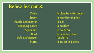Reliez les noms:
Knife la planche à découper
Spoon le mortier et pilon
Pestle and mortar le bol
Chopping board la cuillère
Squeezer le couteau
Bowl le presse-citron
Salt and pepper l’assiette
Plate le sel et le poivre
 