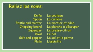 Reliez les noms:
Knife
Spoon
Pestle and mortar
Chopping board
Squeezer
Bowl
Salt and pepper
Plate
Le couteau
La cuillère
Le mortier et pilon
La planche à découper
Le presse-citron
Le bol
Le sel et le poivre
L’assiette
 