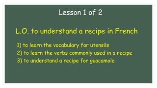 L.O. to understand a recipe in French
1) to learn the vocabulary for utensils
2) to learn the verbs commonly used in a recipe
3) to understand a recipe for guacamole
Lesson 1 of 2
 