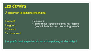 Les devoirs
À apporter la semaine prochaine:
1 avocat
1 oignon
1 tomate
1 citron vert
Les profs vont apporter du sel et du poivre, et des chips !
Homework:
• Bring these ingredients along next lesson.
(We will be in the food technology room!)
 