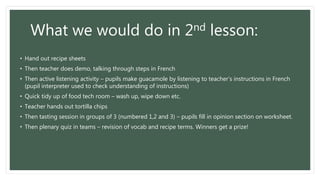 What we would do in 2nd lesson:
• Hand out recipe sheets
• Then teacher does demo, talking through steps in French
• Then active listening activity – pupils make guacamole by listening to teacher’s instructions in French
(pupil interpreter used to check understanding of instructions)
• Quick tidy up of food tech room – wash up, wipe down etc.
• Teacher hands out tortilla chips
• Then tasting session in groups of 3 (numbered 1,2 and 3) – pupils fill in opinion section on worksheet.
• Then plenary quiz in teams – revision of vocab and recipe terms. Winners get a prize!
 