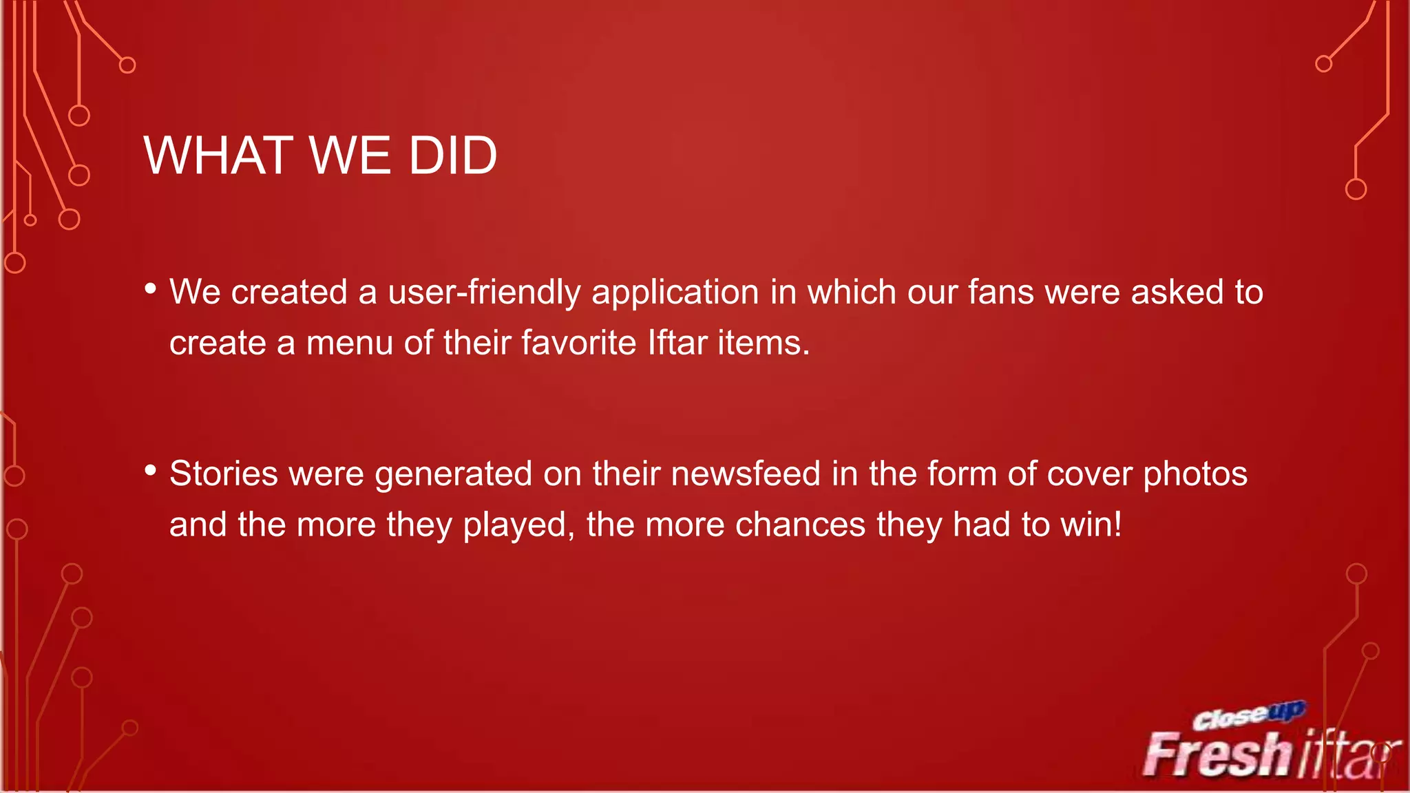 WHAT WE DID
• We created a user-friendly application in which our fans were asked to
create a menu of their favorite Iftar items.

• Stories were generated on their newsfeed in the form of cover photos
and the more they played, the more chances they had to win!

 