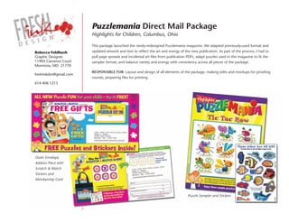 Puzzlemania Direct Mail Package
                        Highlights for Children, Columbus, Ohio

                        This package launched the newly-redesigned Puzzlemania magazine. We adapted previously-used format and
Rebecca Feldbush        updated artwork and text to reflect the art and energy of the new publication. As part of the process, I had to
Graphic Designer        pull page spreads and incidental art files from publication PDFs, adapt puzzles used in the magazine to fit the
11905 Cameron Court     sampler format, and balance variety and energy with consistency across all pieces of the package.
Monrovia, MD 21770
                        ResPonsible foR: Layout and design of all elements of the package, making edits and mockups for proofing
freshinkdsn@gmail.com
                        rounds, preparing files for printing.
614.406.1213




Outer Envelope,
Address Piece with
Scratch & Match
Stickers and
Membership Card



                                                                                    Puzzle Sampler and Stickers
 